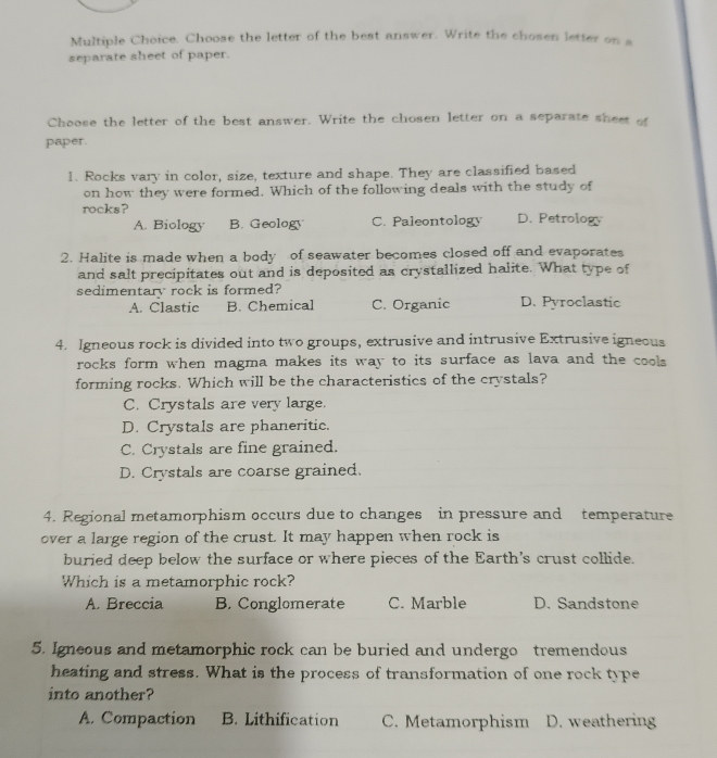 Choose the letter of the best answer. Write the chosen letter on s
separate sheet of paper.
Choose the letter of the best answer. Write the chosen letter on a separate sheet of
paper.
1. Rocks vary in color, size, texture and shape. They are classified based
on how they were formed. Which of the following deals with the study of
rocks? D. Petrology
A. Biology B. Geology C. Paleontology
2. Halite is made when a body of seawater becomes closed off and evaporates
and salt precipitates out and is deposited as crystallized halite. What type of
sedimentary rock is formed? D. Pyroclastic
A. Clastic B. Chemical C. Organic
4. Igneous rock is divided into two groups, extrusive and intrusive Extrusive igneous
rocks form when magma makes its way to its surface as lava and the cools
forming rocks. Which will be the characteristics of the crystals?
C. Crystals are very large.
D. Crystals are phaneritic.
C. Crystals are fine grained.
D. Crystals are coarse grained.
4. Regional metamorphism occurs due to changes in pressure and temperature
over a large region of the crust. It may happen when rock is
buried deep below the surface or where pieces of the Earth's crust collide.
Which is a metamorphic rock?
A. Breccia B. Conglomerate C. Marble D. Sandstone
5. Igneous and metamorphic rock can be buried and undergo tremendous
heating and stress. What is the process of transformation of one rock type
into another?
A. Compaction B. Lithification C. Metamorphism D. weathering