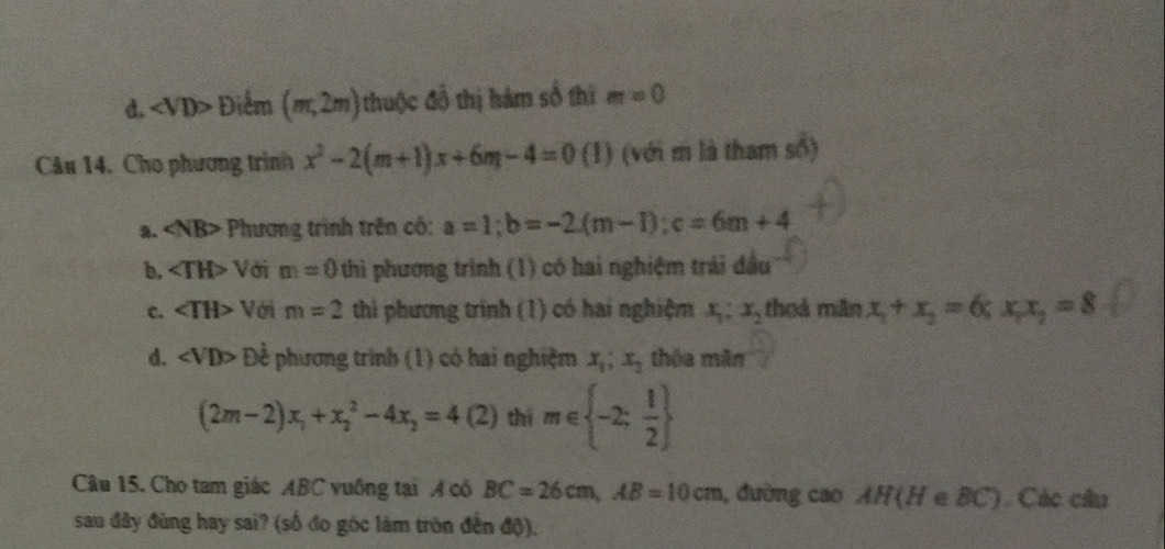 d. Điểm (m,2m) thuộc đồ thị hàm số thì m=0
Câu 14. Cho phương trình x^2-2(m+1)x+6m-4=0 (1) (với m là tham số)
2. Phương trình trên cố: a=1; b=-2.(m-1); c=6m+4
b, Với m=0 thì phương trình (1) có hai nghiệm trái đầu
c. ∠ TH> Với m=2 thi phương trình (1) có hai nghiệm x_1:x_2 thoả mãn x_1+x_2=6; x_1x_2=8
d. ∠ VD> Đề phương trình (1) có hai nghiệm x_1; x_2 thôa mãn
(2m-2)x_1+x_2^(2-4x_2)=4 (2) thì m∈  -2: 1/2 
Câu 15. Cho tam giác ABC vuông tại A có BC=26cm, AB=10cm , đường cao AH(HeBC) Các câu
sau đây đùng hay sai? (số đo góc làm tròn đến độ).