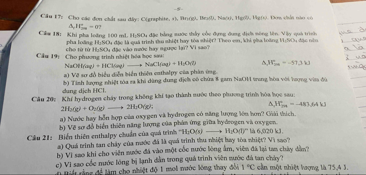 Cho các đơn chất sau đây: C(graphite, s), Br_2(g),Br_2(l),Na(s),Hg(l),Hg(s). Đơn chất nào có
△ _fH_(298)^o=0 ?
Câu 18: Khi pha loãng 100 mL H_2SO_4 đặc bằng nước thấy cốc đựng dung dịch nóng lên. Vậy quá trình
pha loãng H_2SO_4 l4 đặc là quá trình thu nhiệt hay tỏa nhiệt? Theo em, khi pha loãng H_2SO 4  đặc nên
cho từ từ H_2SO_4 đặc vào nước hay ngược lại? Vì sao?
Câu 19: Cho phương trình nhiệt hóa học sau:
NaOl H(aq)+HCl(aq)to NaCl(aq)+H_2O(l)
△ _rH_(298)°=-57,3kJ
a) Vẽ sơ đồ biểu diễn biến thiên enthalpy của phản ứng.
b) Tính lượng nhiệt tỏa ra khi dùng dung dịch có chứa 8 gam NaOH trung hòa với lượng vừa đủ
dung dịch HCl.
Câu 20: Khí hydrogen cháy trong không khí tạo thành nước theo phương trình hóa học sau:
2H_2(g)+O_2(g)to 2H_2O(g);
△ _rH_(298)°=-483,64kJ
a) Nước hay hỗn hợp của oxygen và hydrogen có năng lượng lớn hơn? Giải thích.
b) Vẽ sơ đồ biến thiên năng lượng của phản ứng giữa hydrogen và oxygen.
Câu 21: Biến thiên enthalpy chuẩn của quá trình “h H_2O(s)to H_2O(l) '   6 020 kJ.
a) Quá trình tan chảy của nước đá là quá trình thu nhiệt hay tỏa nhiệt? Vì sao?
b) Vì sao khi cho viên nước đá vào một cốc nước lỏng ấm, viên đá lại tan chảy dần?
c) Vì sao cốc nước lỏng bị lạnh dần trong quá trình viên nước đá tan chảy?
d) Biết rằng để làm cho nhiệt độ 1 mol nước lỏng thay đổi 1°C cần một nhiệt lượng là 75,4 J.