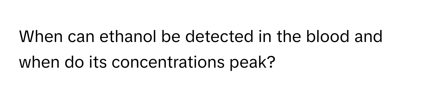 When can ethanol be detected in the blood and when do its concentrations peak?