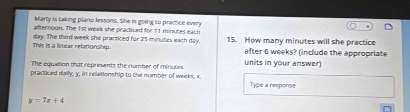 Marty is taking piano lessons. She is going to practice every 
afternoon. The 1st week she practiced for 11 minutes each
day. The third week she practiced for 25 minutes each day. 15. How many minutes will she practice 
This is a linear relationship. after 6 weeks? (include the appropriate 
The equation that represents the number of minutes
units in your answer) 
practiced daily, y, in relationship to the number of weeks, x. 
Type a response
y=7x+4