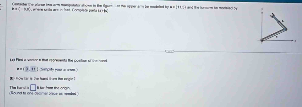 Consider the planar two-arm manipulator shown in the figure. Let the upper arm be modeled by a=(11,3) and the forearm be modeled by
b=(-8,8) , where units are in feet. Complete parts (a)-(c)
(a) Find a vector c that represents the position of the hand.
c=langle 3,11rangle (Simplify your answer.) 
(b) How far is the hand from the origin? 
The hand is □ ft far from the origin. 
(Round to one decimal place as needed.)