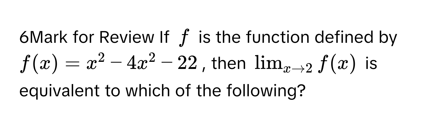 for Review If $f$ is the function defined by $f(x)=x^(2-4x^2-22$, then $lim_x to 2) f(x)$ is equivalent to which of the following?