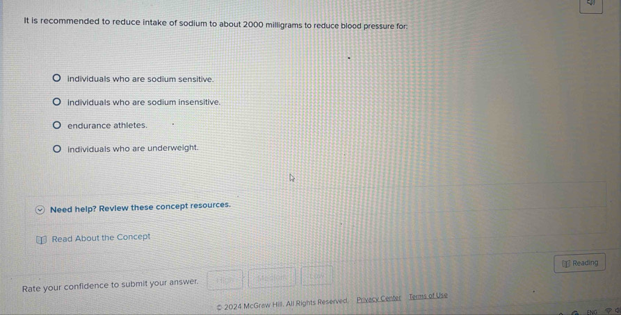 It is recommended to reduce intake of sodium to about 2000 milligrams to reduce blood pressure for:
individuals who are sodium sensitive.
individuals who are sodium insensitive.
endurance athletes.
individuals who are underweight.
Need help? Review these concept resources.
Read About the Concept
Rate your confidence to submit your answer. Mecian Law ⊥ Reading
* 2024 McGraw Hill. All Rights Reserved. Privacy Center Terms of Use