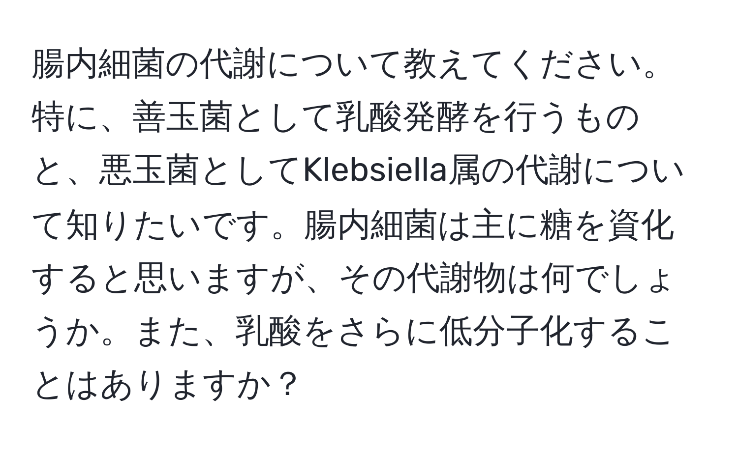 腸内細菌の代謝について教えてください。特に、善玉菌として乳酸発酵を行うものと、悪玉菌としてKlebsiella属の代謝について知りたいです。腸内細菌は主に糖を資化すると思いますが、その代謝物は何でしょうか。また、乳酸をさらに低分子化することはありますか？