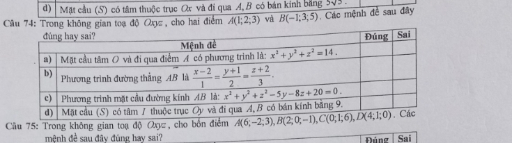 Mặt cầu (S) có tâm thuộc trục Ox và đi qua A, B có bán kính bằng 3sqrt(3).
Câu 74: Trong không gian toạ độ Oxyz , cho hai điểm A(1;2;3) và B(-1;3;5) Các mệnh đề sau đây
Cầu 75: Trong không gian toạ độ Oxyz, cho bốn điểm 
mệnh đề sau đây đúng hay sai? Đúng Sai