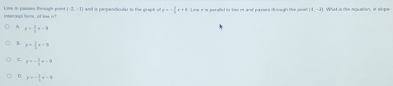 La in passes trmugh pore intercept fore of lime w |-2,-1| and is perpendicutat to the sruaph of p=- 1/2 x+6 Line i is puralled io lse in and parsses chnough the pan! (1,-1) What is the equation, in slope
A t= 3/2 x-9
B y= 2/3 x-9
y=- 3/2 x-9
y=- 3/5 x-8