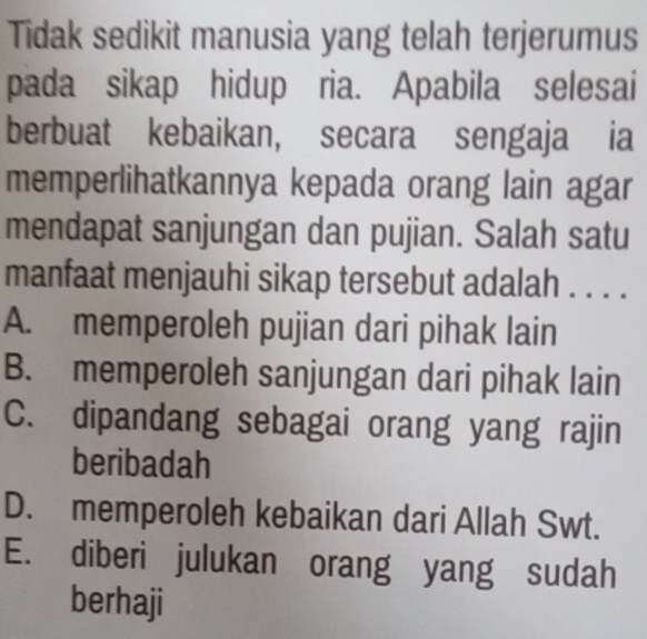 Tidak sedikit manusia yang telah terjerumus
pada sikap hidup ria. Apabila selesai
berbuat kebaikan, secara sengaja ia
memperlihatkannya kepada orang lain agar
mendapat sanjungan dan pujian. Salah satu
manfaat menjauhi sikap tersebut adalah . . . .
A. memperoleh pujian dari pihak lain
B. memperoleh sanjungan dari pihak lain
C. dipandang sebagai orang yang rajin
beribadah
D. memperoleh kebaikan dari Allah Swt.
E. diberi julukan orang yang sudah
berhaji