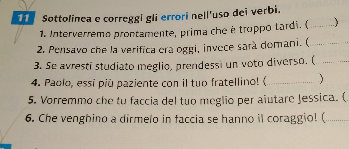 Sottolinea e correggi gli errori nell’uso dei verbi. 
1. Interverremo prontamente, prima che è troppo tardi. ( _) 
2. Pensavo che la verifica era oggi, invece sarà domani. (_ 
3. Se avresti studiato meglio, prendessi un voto diverso. (_ 
4. Paolo, essi più paziente con il tuo fratellino! (_ 
5. Vorremmo che tu faccia del tuo meglio per aiutare Jessica. ( 
6. Che venghino a dirmelo in faccia se hanno il coraggio! (_