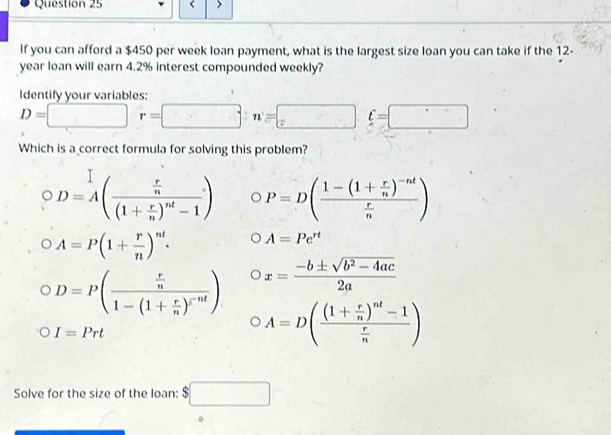 If you can afford a $450 per week loan payment, what is the largest size loan you can take if the 12-
year loan will earn 4.2% interest compounded weekly?
Identify your variables:
D=□ r=□ n=□ t=□
Which is a correct formula for solving this problem?
OD=A(frac  r/n (1+ r/n )^nt-1) P=D(frac 1-(1+ r/n )^-nt r/n )
A=P(1+ r/n )^nt.
A=Pe^(rt)
D=P(frac  r/n 1-(1+ r/n )^rnt) x= (-b± sqrt(b^2-4ac))/2a 
I=Prt
A=D(frac (1+ r/n )^nt-1 r/n )
Solve for the size of the loan: $□