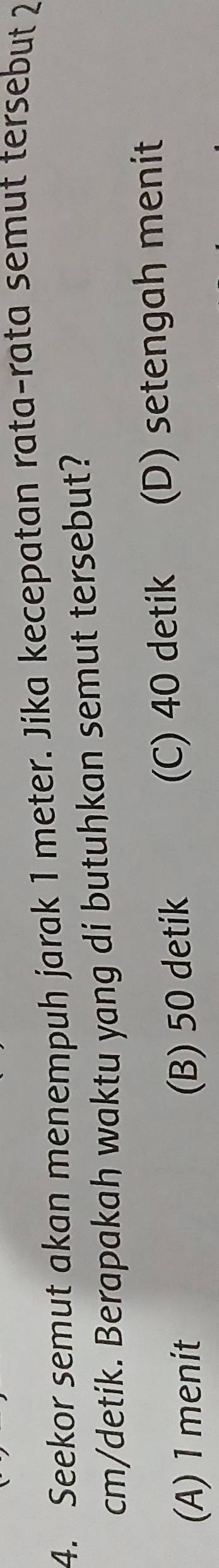 Seekor semut akan menempuh jarak 1 meter. Jika kecepatan rata-rata semut tersebut 2
cm /detik. Berapakah waktu yang di butuhkan semut tersebut?
(A) 1 menit (C) 40 detik (D) setengah menit
(B) 50 detik