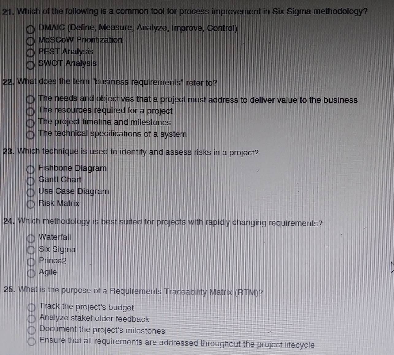 Which of the following is a common tool for process improvement in Six Sigma methodology?
DMAIC (Define, Measure, Analyze, Improve, Control)
MoSCoW Prioritization
PEST Analysis
SWOT Analysis
22. What does the term "business requirements" refer to?
The needs and objectives that a project must address to deliver value to the business
The resources required for a project
The project timeline and milestones
The technical specifications of a system
23. Which technique is used to identify and assess risks in a project?
Fishbone Diagram
Gantt Chart
Use Case Diagram
Risk Matrix
24. Which methodology is best suited for projects with rapidly changing requirements?
Waterfall
Six Sigma
Prince2
Agile
25. What is the purpose of a Requirements Traceability Matrix (RTM)?
Track the project's budget
Analyze stakeholder feedback
Document the project's milestones
Ensure that all requirements are addressed throughout the project lifecycle