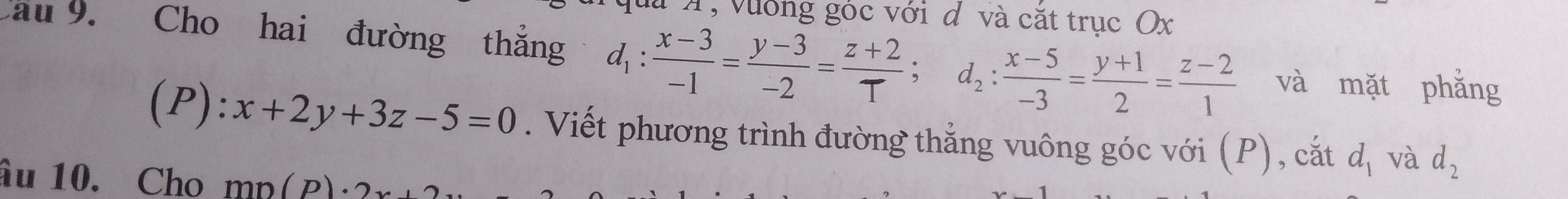 A, vường góc với d và cắt trục Ox 
Cau 9. Cho hai đường thẳng d_1: (x-3)/-1 = (y-3)/-2 = (z+2)/T ; d_2: (x-5)/-3 = (y+1)/2 = (z-2)/1  và mặt phẳng 
(P): x+2y+3z-5=0. Viết phương trình đường thẳng vuông góc với (P), cắt d_1 và d_2
âu 10. Cho mn(p)· 2x+