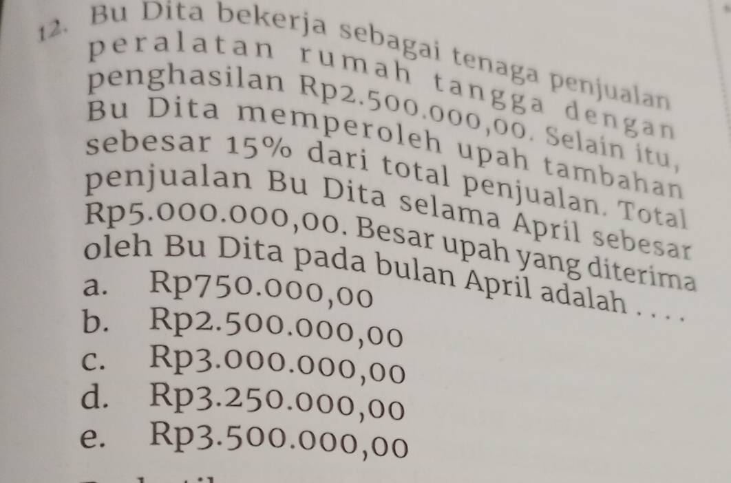 Bu Dita bekerja sebagai tenaga penjualan
peralatan rumah tangga dengan
penghasilan Rp2.500.000,00. Selain itu.
Bu Dita memperoleh upah tambahan
sebesar 15% dari total penjualan. Total
penjualan Bu Dita selama April sebesar
Rp5.000.000,00. Besar upah yang diterima
oleh Bu Dita pada bulan April adalah . . . .
a. Rp750.000,00
b. Rp2.500.000,00
c. Rp3.000.000,00
d. Rp3.250.000,00
e. Rp3.500.000,00