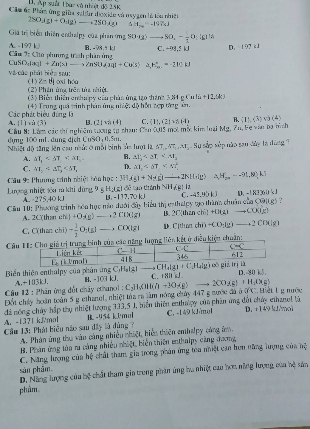 B. Áp suất 1bar và nhiệt độ 25K
Câu 6: Phản ứng giữa sulfur dioxide và oxygen là tỏa nhiệt
2SO_2(g)+O_2(g)to 2SO_3(g) △ _rH_(2018)^0=-197kJ
Giá trị biến thiên enthalpy của phản ứ mg SO_3(g)to SO_2+ 1/2 O_2(g)la
A. -197 kJ B. -98,5 kJ C. +98,5 kJ D. +197 kJ
Câu 7: Cho phương trình phản ứng
CuSO_4(aq)+Zn(s)to ZnSO_4(aq)+Cu(s) △ H_(500)^0=-210kJ
và các phát biểu sau:
(1) Zn bị oxi hóa
(2) Phản ứng trên tỏa nhiệt.
(3) Biến thiên enthalpy của phản ứng tạo thành 3,84 g Cu la+12,6kJ
(4) Trong quá trình phản ứng nhiệt độ hỗn hợp tăng lên.
Các phát biểu đúng là
A. (1) và (3) B. (2) và (4) C. (1), (2) và (4) B. (1), (3) và (4)
Câu 8: Làm các thí nghiệm tương tự nhau: Cho 0,05 mol mỗi kim loại Mg, Zn, Fe vào ba bình
đựng 100 mL dung dịch CuSO_40.5m.
Nhiệt độ tăng lên cao nhất ở mỗi bình lần lượt là △ T_1,△ T_2,△ T_3. Sự sắp xếp nào sau đây là đúng ?
A. △ T_1
B. △ T_3
C. △ T_2
D. △ T_3
Câu 9: Phương trình nhiệt hóa học : 3H_2(g)+N_2(g)to 2NH_3(g) △ _rH_(298)^0=-91,80kJ
Lượng nhiệt tỏa ra khi dùng 9 g H_2(g) để tạo thành N H_3(g)l
A. -275,40 kJ B. -137,70 kJ C. -45,90 kJ D. -183,60 kJ
Câu 10: Phương trình hóa học nào dưới đây biểu thị enthalpy tạo thành chuẩn của CQ((g) ?
A. 2C(thanchi)+O_2(g)to 2CO((g) B. 2C(thanchi)+O(g)to CO((g)
C. C(thanchi)+ 1/2 O_2(g)to CO((g) D. C(thanchi)+CO_2(g)to 2CO((g)
Câuên kết ở điều kiện chuẩn:
Biến thiên enthalpy của phản ứng C_3H_8(g) - CH_4(g)+C_2H_4(g)
A.+103kJ. B. -103 kJ. C. +80 kJ.
D.-80 kJ.
Câu 12 : Phản ứng đốt cháy ethanol : C_2H_5OH(l)+3O_2(g) 2CO_2(g)+H_2O(g)
Đốt cháy hoàn toàn 5 g ethanol, nhiệt tỏa ra làm nóng chảy 447 g nước đá ở 0°C Biết 1 g nước
đá nóng chảy hấp thụ nhiệt lượng 333,5 J, biến thiên enthalpy của phản ứng đốt cháy ethanol là
A. -1371 kJ/mol B. -954 kJ/mol C. -149 kJ/mol
D. +149 kJ/mol
Câu 13: Phát biểu nào sau đây là đúng ?
A. Phản ứng thu vào cảng nhiều nhiệt, biến thiên enthalpy càng âm.
B. Phản ứng tỏa ra càng nhiều nhiệt, biến thiên enthalpy càng dương.
C. Năng lượng của hệ chất tham gia trong phản ứng tỏa nhiệt cao hơn năng lượng của hệ
sản phầm.
D. Năng lượng của hệ chất tham gia trong phản ứng hu nhiệt cao hơn năng lượng của hệ sản
phầm.
