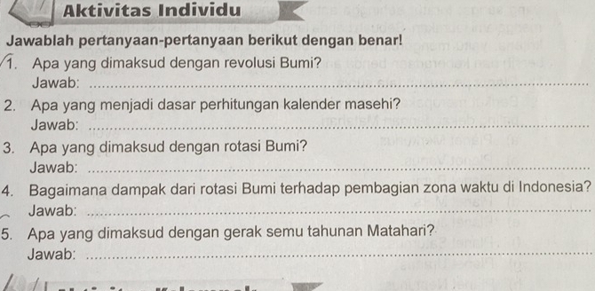 Aktivitas Individu 
Jawablah pertanyaan-pertanyaan berikut dengan benar! 
1. Apa yang dimaksud dengan revolusi Bumi? 
Jawab:_ 
2. Apa yang menjadi dasar perhitungan kalender masehi? 
Jawab:_ 
3. Apa yang dimaksud dengan rotasi Bumi? 
Jawab:_ 
4. Bagaimana dampak dari rotasi Bumi terhadap pembagian zona waktu di Indonesia? 
Jawab:_ 
5. Apa yang dimaksud dengan gerak semu tahunan Matahari? 
Jawab:_