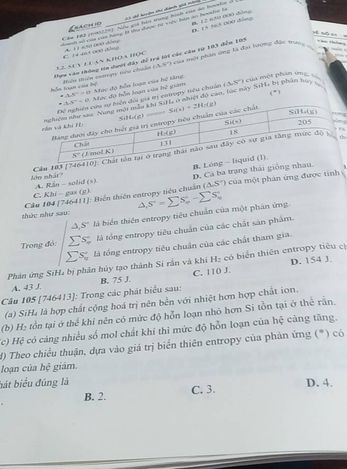 23 để kyện thí dánh giả năn
Cầu 102 (690229): Nếu giá bán trung bình của ảo hoodie ở
D. 15 565 000 đồng
sách id
B. 12 650 000 đồng
doanh số của cưa hàng I thu được từ việc bản áo hoodie là
=     s  ó e
C. 14 465 000 đồng A. 11 630 000 đồng
(△ S) của một phản ứng là đại lượng đặc trung đ
Dựa vào thông tín dưới đây để trà lời các cầu từ 103 đến 105
Vào thông
12 Suy luan khoa học
   
hỗn loạn của hệ Biến thiên entropy tiểu chuẩn
=△ S°>0 Mức độ hồn loạn của hệ tăng
c ủa  một phán ứng  tế
: Mức độ hỗn loạn của hc^2 giám.
(*)
giá trị entropy tiêu chuẩn ( (△ S'')
nhiệt độ cao, lúc này SiH₄ bị phân bủy tạ
g
g
Cu 103 [746h
B. L
1
lớn nhất?
C. Khi - gas (g) D. Cả ba trạng thái giống nhau
A. 2x - solid (s)
Cầu 104 [746411]: Biển thiên entropy tiêu chuẩn (△ _rS°) của một phản ứng được tính
△ ,S°=sumlimits S_(varphi)°-sumlimits S_(tg)°
thức như sau:
△ , S'' là biển thiên entropy tiêu chuẩn của một phân ứng.
Trong đó: sumlimits S_n^((circ) là tổng entropy tiêu chuẩn của các chất sản phẩm.
S_(12)° là tồng entropy tiêu chuần của các chất tham gia.
D. 154 J.
Phản ứng SiH₄ bị phân hủy tạo thành Si rắn và khi H_2) : có biển thiên entropy tiêu ch
A. 43 J. B. 75 J. C. 110 J.
Câu 105 [746413]: Trong các phát biểu sau:
(a) SiH₄ là hợp chất cộng hoá trị nên bền với nhiệt hơn hợp chất ion.
(b) a_  tồn tại ở thể khí nên có mức độ hỗn loạn nhỏ hơn Si tồn tại ở thể rắn.
(c) Hệ có cảng nhiều số mol chất khí thì mức độ hỗn loạn của hệ cảng tăng.
d) Theo chiều thuận, dựa vào giá trị biển thiên entropy của phản ứng (*) có
loạn của hệ giảm.
hát biểu đúng là D. 4.
B. 2. C. 3.