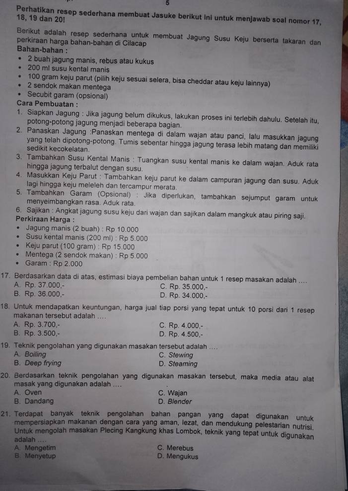 Perhatikan resep sederhana membuat Jasuke berikut ini untuk menjawab soal nomor 17,
18, 19 dan 20!
Berikut adalah resep sederhana untuk membuat Jagung Susu Keju berserta takaran dan
perkiraan harga bahan-bahan di Cilacap
Bahan-bahan :
2 buah jagung manis, rebus atau kukus
200 ml susu kental manis
100 gram keju parut (pilih keju sesuai selera, bisa cheddar atau keju lainnya)
2 sendok makan mentega
Secubit garam (opsional)
Cara Pembuatan :
1. Siapkan Jagung : Jika jagung belum dikukus, lakukan proses ini terlebih dahulu. Setelah itu,
potong-potong jagung menjadi beberapa bagian.
2. Panaskan Jagung :Panaskan mentega di dalam wajan atau panci, lalu masukkan jagung
yang telah dipotong-potong. Tumis sebentar hingga jagung terasa lebih matang dan memiliki
sedikit kecokelatan.
3. Tambahkan Susu Kental Manis : Tuangkan susu kental manis ke dalam wajan. Aduk rata
hingga jagung terbalut dengan susu.
4. Masukkan Keju Parut : Tambahkan keju parut ke dalam campuran jagung dan susu. Aduk
lagi hingga keju meleleh dan tercampur merata.
5. Tambahkan Garam (Opsional) : Jika diperlukan, tambahkan sejumput garam untuk
menyeimbangkan rasa. Aduk rata.
6. Sajikan : Angkat jagung susu keju dari wajan dan sajikan dalam mangkuk atau piring saji.
Perkiraan Harga :
Jagung manis (2 buah) : Rp 10.000
Susu kental manis (200 ml) : Rp 5.000
Keju parut (100 gram) : Rp 15.000
Mentega (2 sendok makan) : Rp 5.000
Garam : Rp 2.000
17. Berdasarkan data di atas, estimasi biaya pembelian bahan untuk 1 resep masakan adalah ....
A. Rp. 37.000,- C. Rp. 35.000,-
B. Rp. 36.000,- D. Rp. 34.000,-
18. Untuk mendapatkan keuntungan, harga jual tiap porsi yang tepat untuk 10 porsi dari 1 resep
makanan tersebut adalah ....
A. Rp. 3.700,- C. Rp. 4.000,-
B. Rp. 3.500,- D. Rp. 4.500,-
19. Teknik pengolahan yang digunakan masakan tersebut adalah ....
A. Boiling C. Stewing
B. Deep frying D. Steaming
20. Berdasarkan teknik pengolahan yang digunakan masakan tersebut, maka media atau alat
masak yang digunakan adalah ....
A. Oven C. Wajan
B. Dandang D. Blender
21. Terdapat banyak teknik pengolahan bahan pangan yang dapat digunakan untuk
mempersiapkan makanan dengan cara yang aman, lezat, dan mendukung pelestarian nutrisi.
Untuk mengolah masakan Plecing Kangkung khas Lombok, teknik yang tepat untuk digunakan
adalah ....
A. Mengetim C. Merebus
B. Menyetup D. Mengukus