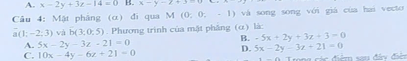 A. x-2y+3z-14=0 B. x-y-z+3=0
Câu 4: Mặt phẳng (α) đi qua M (0: 0, - 1) vá song song với giá của hai vecto
a (1: -2;3) và overline b(3;0:5). Phương trình của mặt phẳng (α) là:
B. -5x+2y+3z+3=0
A. 5x-2y-3z-21=0
C. 10x-4y-6z+21=0
D. 5x-2y-3z+21=0
Trong các điểm sau đây điện