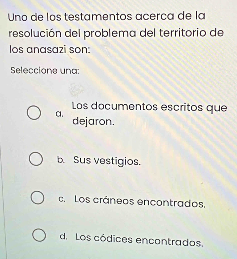 Uno de los testamentos acerca de la
resolución del problema del territorio de
los anasazi son:
Seleccione una:
Los documentos escritos que
a.
dejaron.
b. Sus vestigios.
c. Los cráneos encontrados.
d. Los códices encontrados.