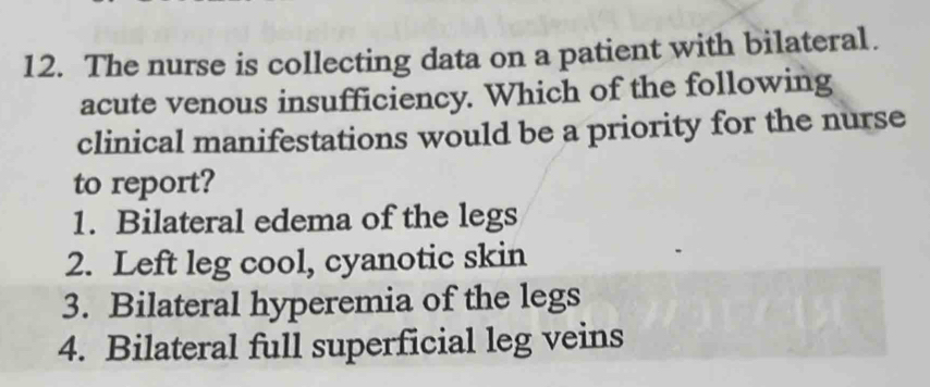 The nurse is collecting data on a patient with bilateral. 
acute venous insufficiency. Which of the following 
clinical manifestations would be a priority for the nurse 
to report? 
1. Bilateral edema of the legs 
2. Left leg cool, cyanotic skin 
3. Bilateral hyperemia of the legs 
4. Bilateral full superficial leg veins