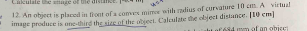 Calculate the image of the distance. [-0.4 i 
12. An object is placed in front of a convex mirror with radius of curvature 10 cm. A virtual 
image produce is one-third the size of the object. Calculate the object distance. [ 10 cm ] 
of 684 mm of an obiect