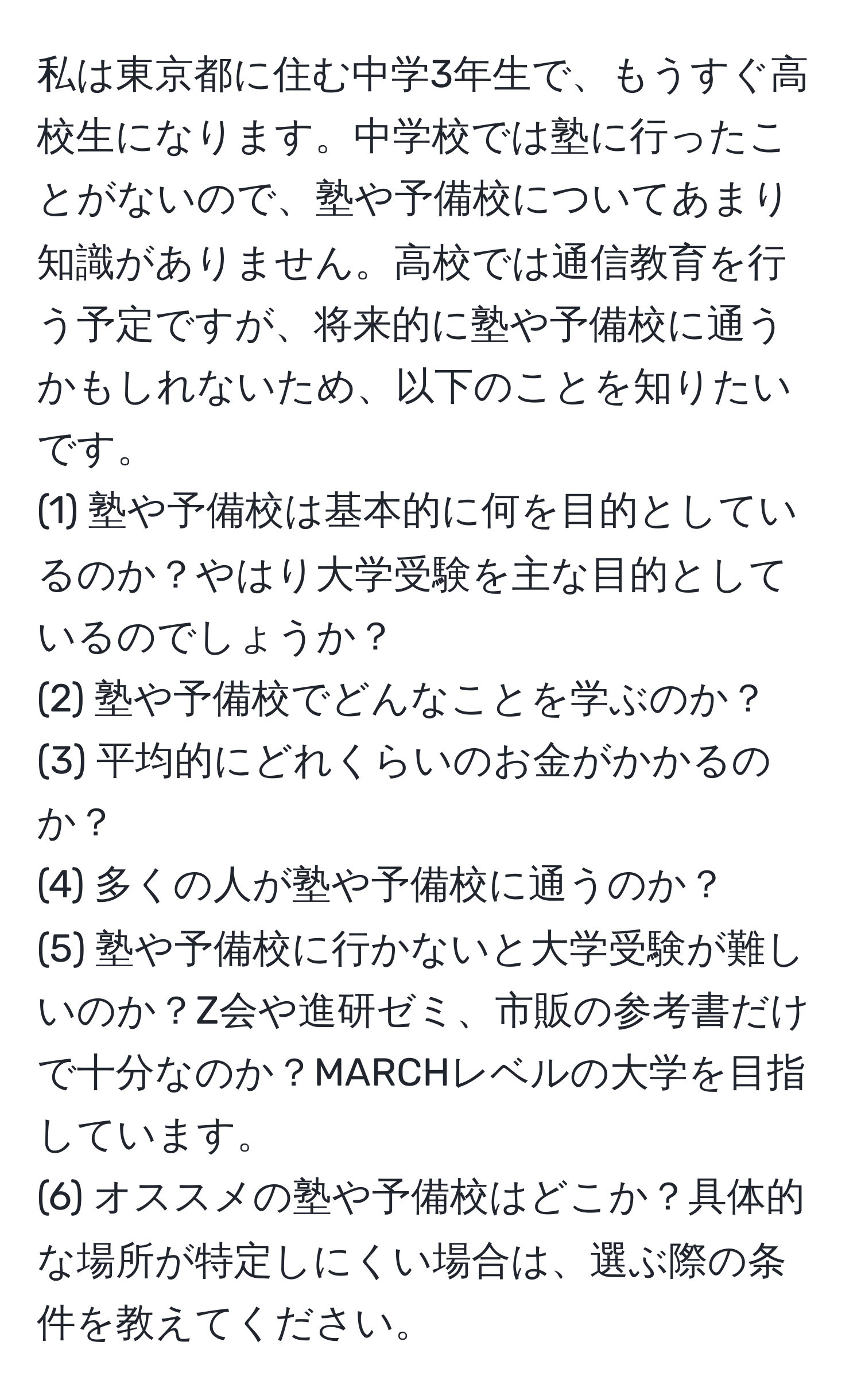 私は東京都に住む中学3年生で、もうすぐ高校生になります。中学校では塾に行ったことがないので、塾や予備校についてあまり知識がありません。高校では通信教育を行う予定ですが、将来的に塾や予備校に通うかもしれないため、以下のことを知りたいです。  
(1) 塾や予備校は基本的に何を目的としているのか？やはり大学受験を主な目的としているのでしょうか？  
(2) 塾や予備校でどんなことを学ぶのか？  
(3) 平均的にどれくらいのお金がかかるのか？  
(4) 多くの人が塾や予備校に通うのか？  
(5) 塾や予備校に行かないと大学受験が難しいのか？Z会や進研ゼミ、市販の参考書だけで十分なのか？MARCHレベルの大学を目指しています。  
(6) オススメの塾や予備校はどこか？具体的な場所が特定しにくい場合は、選ぶ際の条件を教えてください。