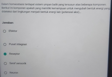 Dalam homeostasis terdapat sistem umpan balik yang tersusun atas beberapa komponen.
Berikut ini komponen apakah yang memiliki kemampuan untuk mengubah bentuk energi yang
dideteksi dari lingkungan menjadi bentuk energi lain (potensial aksi)...
Jawaban:
Efektor
Pusat integrasi
Reseptor
Saraf sensorik
Neuron