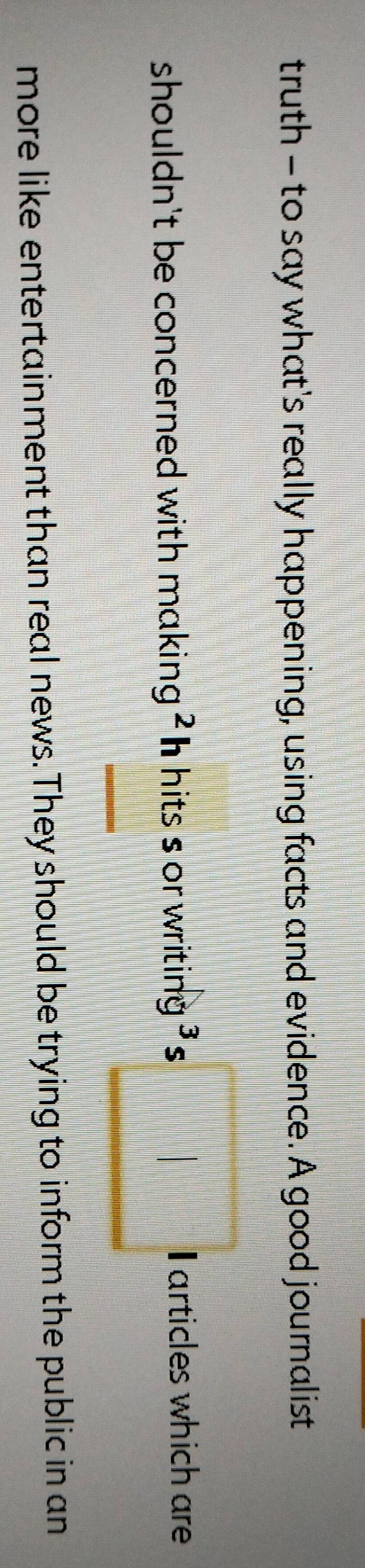 truth - to say what's really happening, using facts and evidence. A good journalist 
shouldn't be concerned with making ? h hits s or writing ' s □ I articles which are
frac |A]=k^2+45°
more like entertainment than real news. They should be trying to inform the public in an