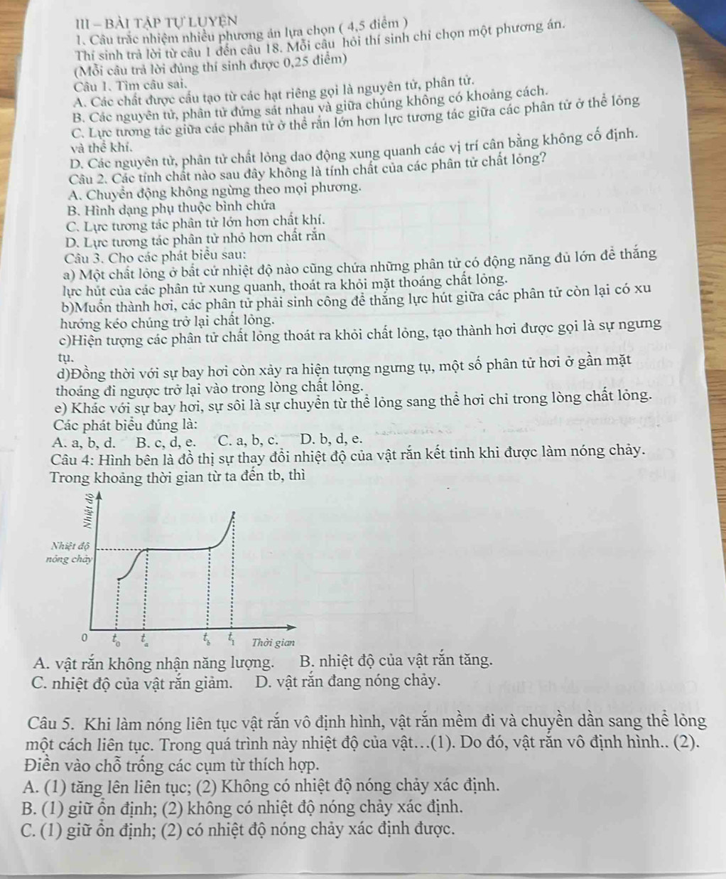 III - Bài tập tự LUyện
1. Câu trắc nhiệm nhiều phương án lựa chọn ( 4,5 điểm )
Thí sinh trả lời từ câu 1 đến câu 18. Mỗi câu hỏi thí sinh chỉ chọn một phương án.
(Mỗi câu trả lời đúng thí sinh được 0,25 điểm)
Câu 1. Tìm câu sai.
A. Các chất được cầu tạo từ các hạt riêng gọi là nguyên tử, phân tử.
B. Các nguyên tử, phân tử đứng sát nhau và giữa chúng không có khoảng cách.
C. Lực tương tác giữa các phân tử ở thể răn lớn hơn lực tương tác giữa các phân tử ở thể lỏng
và thể khí.
D. Các nguyên tử, phân tử chất lỏng dao động xung quanh các vị trí cân bằng không cố định.
Câu 2. Các tính chất nào sau đây không là tính chất của các phân tử chất lỏng?
A. Chuyển động không ngừng theo mọi phương.
B. Hình dạng phụ thuộc bình chứa
C. Lực tương tác phân tử lớn hơn chất khí.
D. Lực tương tác phân tử nhỏ hơn chất rắn
Câu 3. Cho các phát biểu sau:
a) Một chất lỏng ở bất cứ nhiệt độ nào cũng chứa những phân tử có động năng đủ lớn để thắng
lực hút của các phân tử xung quanh, thoát ra khỏi mặt thoáng chất lỏng.
b)Muồn thành hơi, các phân tử phải sinh công để thắng lực hút giữa các phân tử còn lại có xu
hướng kéo chúng trở lại chất lông.
c)Hiện tượng các phân tử chất lỏng thoát ra khỏi chất lỏng, tạo thành hơi được gọi là sự ngưng
ty.
d)Đồng thời với sự bay hơi còn xảy ra hiện tượng ngưng tụ, một số phân tử hơi ở gần mặt
thoáng đi ngược trở lại vào trong lòng chất lỏng.
e) Khác với sự bay hơi, sự sôi là sự chuyển từ thể lỏng sang thể hơi chi trong lòng chất lỏng.
Các phát biểu đúng là:
A. a, b, d. B. c, d, e. C. a, b, c. D. b, d, e.
Câu 4: Hình bên là đồ thị sự thay đổi nhiệt độ của vật rắn kết tinh khi được làm nóng chảy.
Trong khoảng thời gian từ ta đến tb, thì
A. vật rắn không nhận năng lượng. B. nhiệt độ của vật rắn tăng.
C. nhiệt độ của vật rắn giảm. D. vật răn đang nóng chảy.
Câu 5. Khi làm nóng liên tục vật rắn vô định hình, vật rắn mềm đi và chuyền dần sang thể lỏng
một cách liên tục. Trong quá trình này nhiệt độ của vật.(1). Do đó, vật răn vô định hình.. (2).
Điền vào chỗ trống các cụm từ thích hợp.
A. (1) tăng lên liên tục; (2) Không có nhiệt độ nóng chảy xác định.
B. (1) giữ ồn định; (2) không có nhiệt độ nóng chảy xác định.
C. (1) giữ ôn định; (2) có nhiệt độ nóng chảy xác định được.