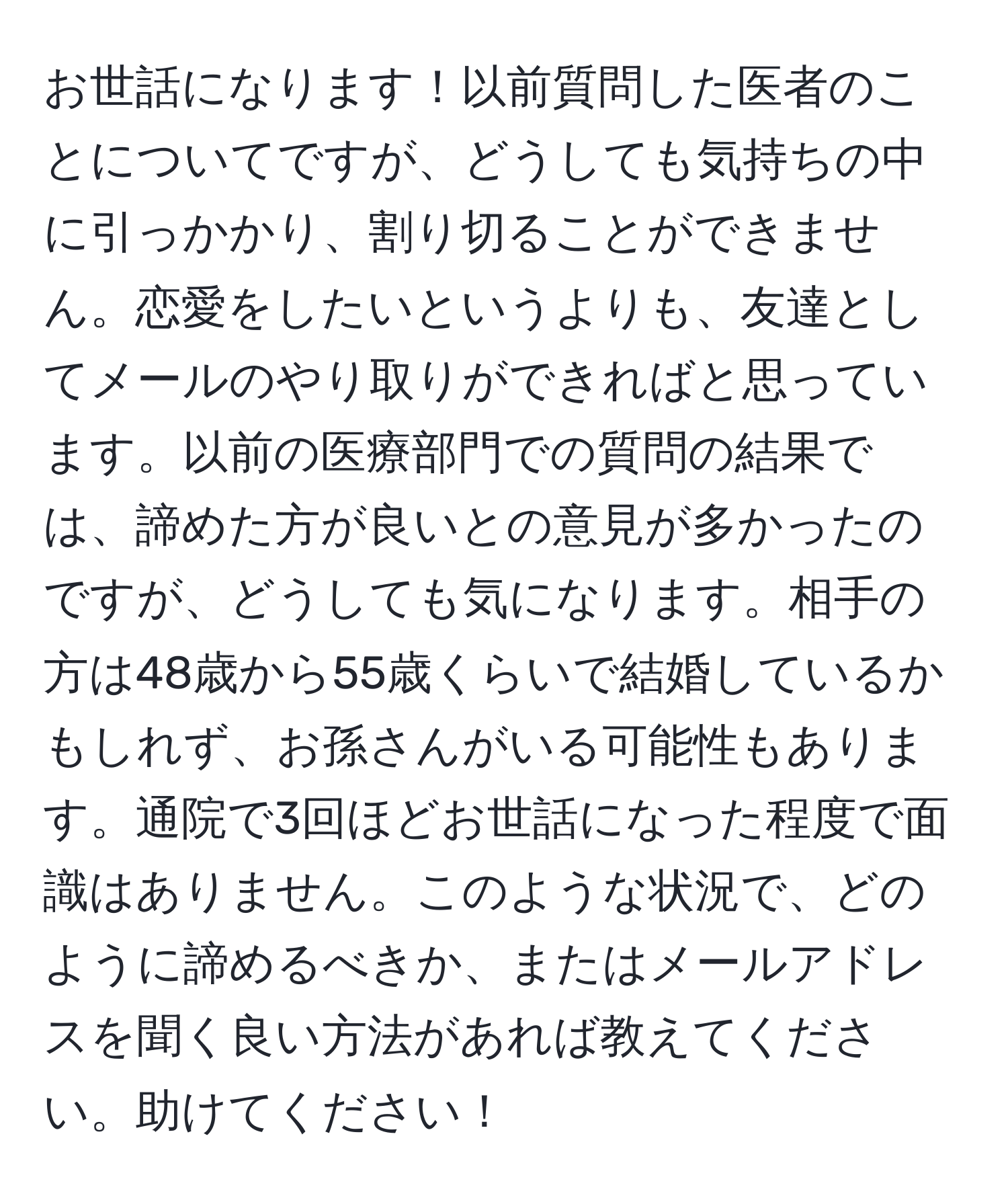 お世話になります！以前質問した医者のことについてですが、どうしても気持ちの中に引っかかり、割り切ることができません。恋愛をしたいというよりも、友達としてメールのやり取りができればと思っています。以前の医療部門での質問の結果では、諦めた方が良いとの意見が多かったのですが、どうしても気になります。相手の方は48歳から55歳くらいで結婚しているかもしれず、お孫さんがいる可能性もあります。通院で3回ほどお世話になった程度で面識はありません。このような状況で、どのように諦めるべきか、またはメールアドレスを聞く良い方法があれば教えてください。助けてください！