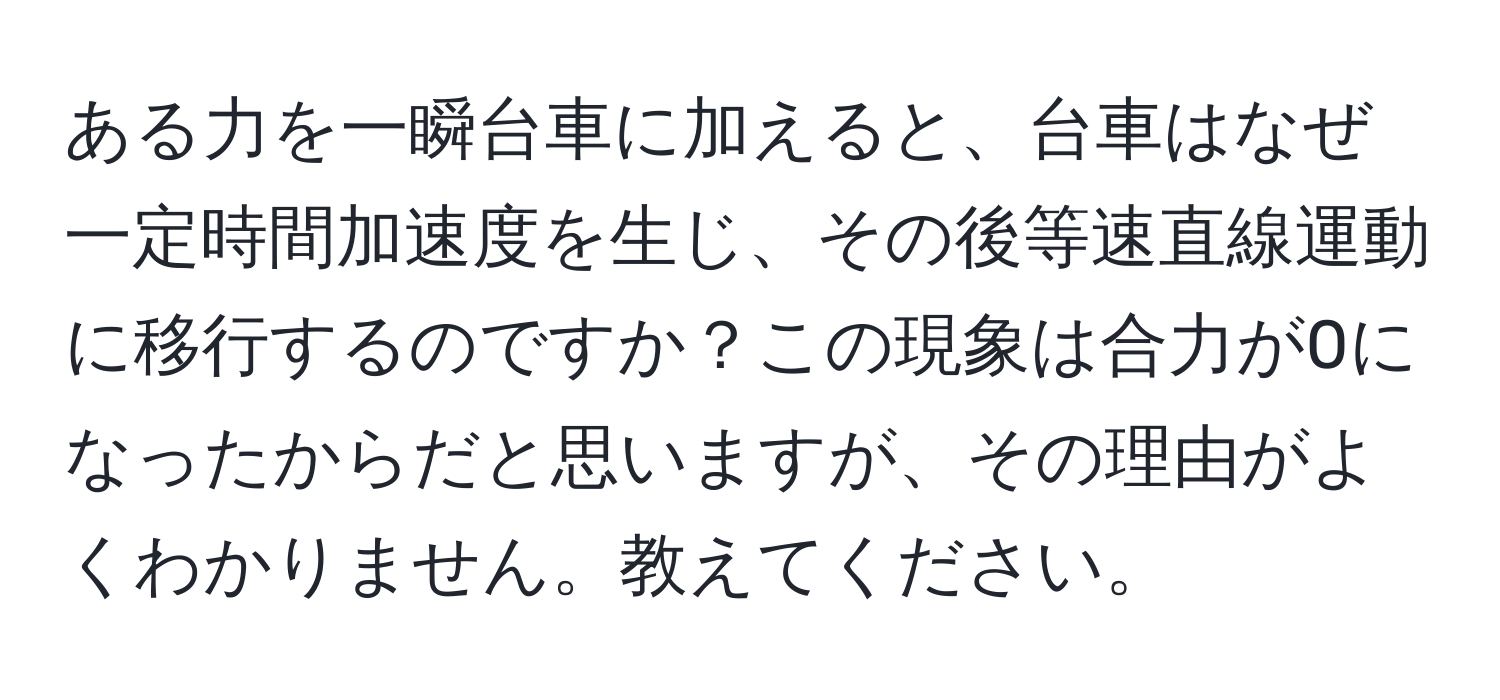 ある力を一瞬台車に加えると、台車はなぜ一定時間加速度を生じ、その後等速直線運動に移行するのですか？この現象は合力が0になったからだと思いますが、その理由がよくわかりません。教えてください。