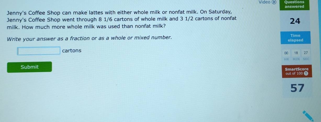 Video ( Questions 
Jenny's Coffee Shop can make lattes with either whole milk or nonfat milk. On Saturday, answered 
Jenny's Coffee Shop went through 8 1/6 cartons of whole milk and 3 1/2 cartons of nonfat
24
milk. How much more whole milk was used than nonfat milk? 
Write your answer as a fraction or as a whole or mixed number. 
Time 
elapsed 
cartons 
00 18 27 
HR MIN SEC 
Submit 
SmartScore 
out of 100 7 
57