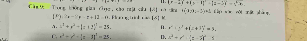 sa
(2+1)=26. D. (x-2)^2+(y+1)^2+(z-3)^2=sqrt(26). 
Câu 9: Trong không gian Oxyz, cho mặt cầu (S) có tâm I(0;0;-3) và tiếp xúc với mặt phẳng
(P): 2x-2y-z+12=0. Phương trình của (S) là
A. x^2+y^2+(z+3)^2=25. B. x^2+y^2+(z+3)^2=5.
C. x^2+y^2+(z-3)^2=25. D. x^2+y^2+(z-3)^2=5.