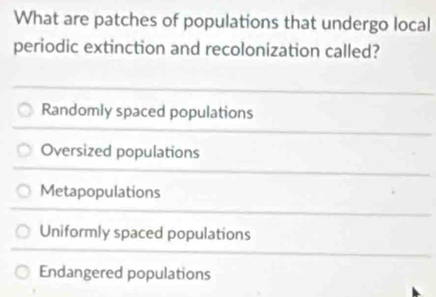 What are patches of populations that undergo local
periodic extinction and recolonization called?
Randomly spaced populations
Oversized populations
Metapopulations
Uniformly spaced populations
Endangered populations