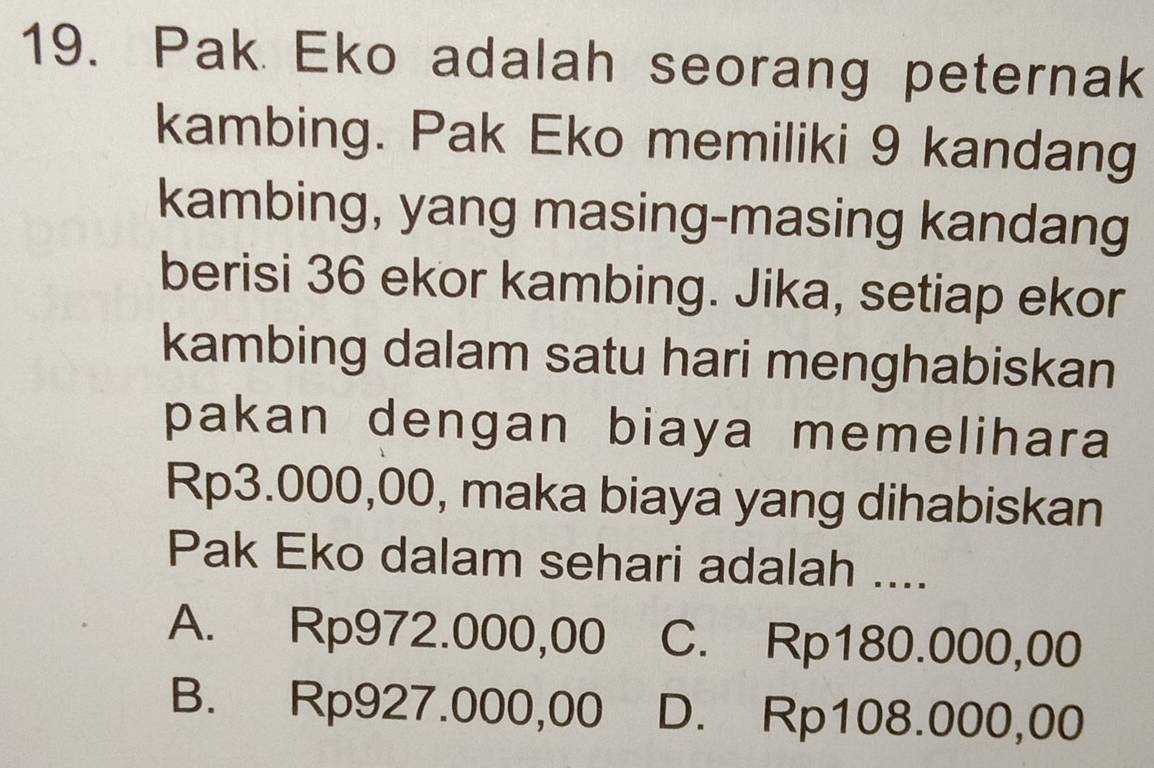 Pak Eko adalah seorang peternak
kambing. Pak Eko memiliki 9 kandang
kambing, yang masing-masing kandang
berisi 36 ekor kambing. Jika, setiap ekor
kambing dalam satu hari menghabiskan
pakan dengan biaya memelihara
Rp3.000,00, maka biaya yang dihabiskan
Pak Eko dalam sehari adalah ....
A. Rp972.000,00 C. Rp180.000,00
B. Rp927.000,00 D. Rp108.000,00