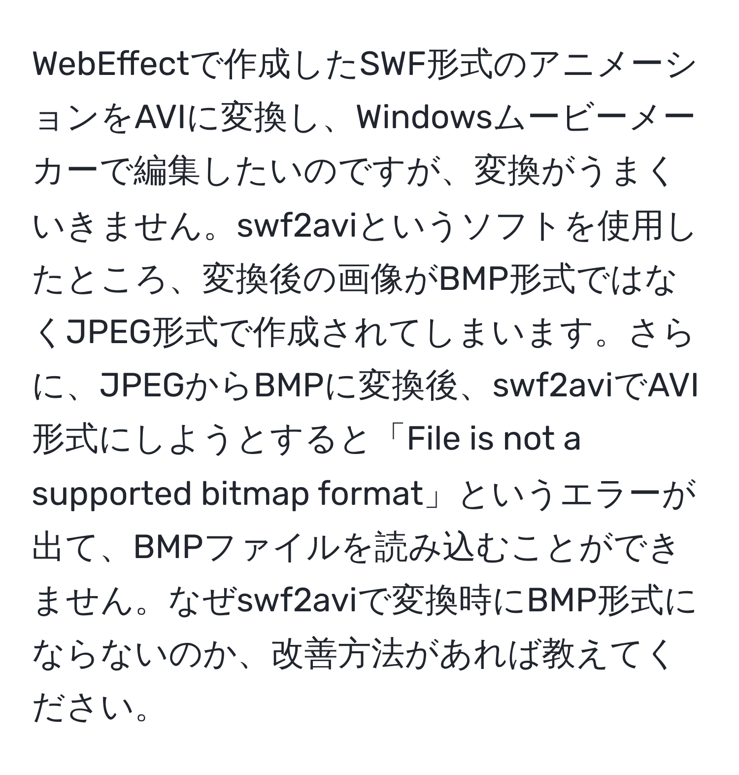 WebEffectで作成したSWF形式のアニメーションをAVIに変換し、Windowsムービーメーカーで編集したいのですが、変換がうまくいきません。swf2aviというソフトを使用したところ、変換後の画像がBMP形式ではなくJPEG形式で作成されてしまいます。さらに、JPEGからBMPに変換後、swf2aviでAVI形式にしようとすると「File is not a supported bitmap format」というエラーが出て、BMPファイルを読み込むことができません。なぜswf2aviで変換時にBMP形式にならないのか、改善方法があれば教えてください。