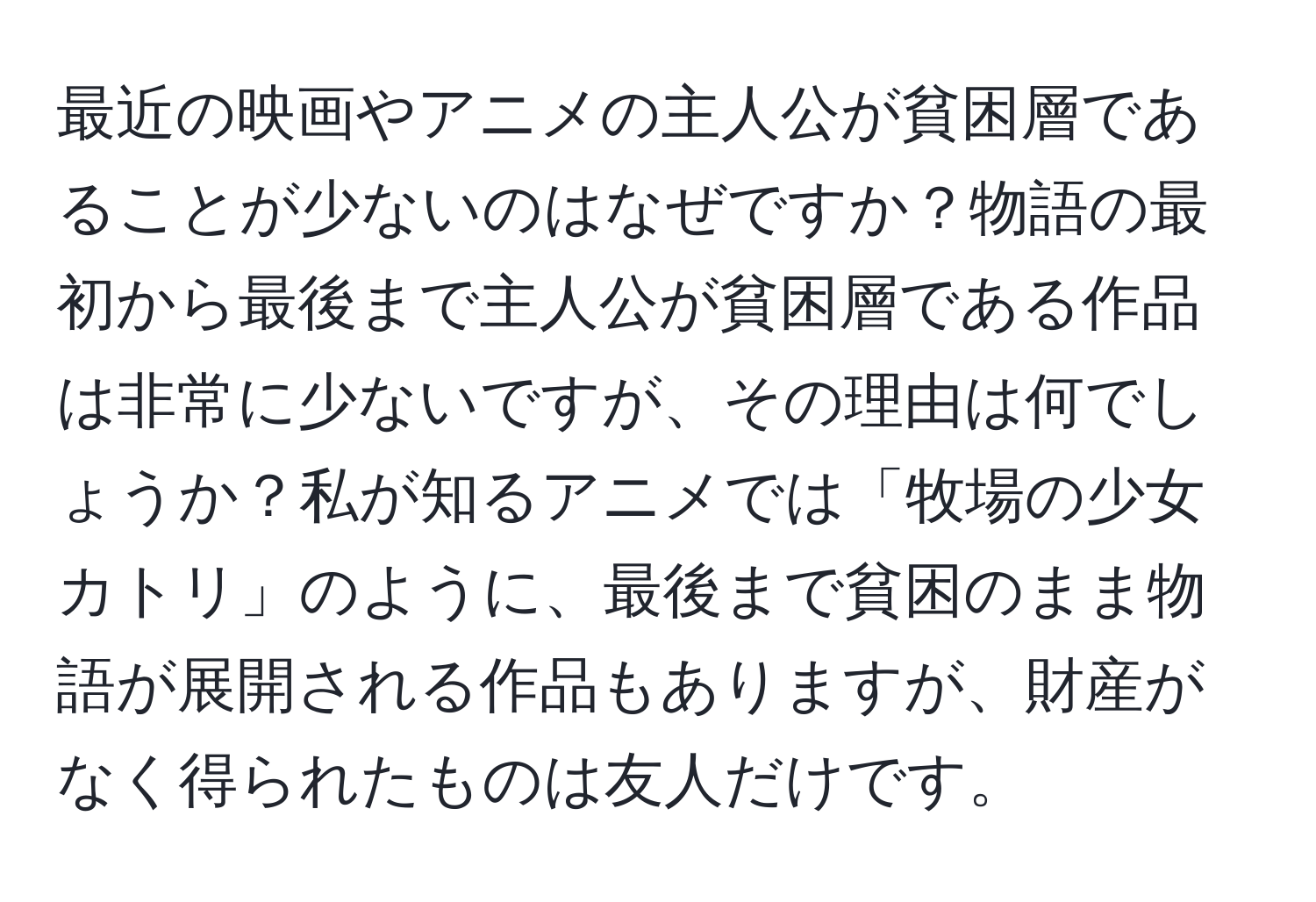 最近の映画やアニメの主人公が貧困層であることが少ないのはなぜですか？物語の最初から最後まで主人公が貧困層である作品は非常に少ないですが、その理由は何でしょうか？私が知るアニメでは「牧場の少女カトリ」のように、最後まで貧困のまま物語が展開される作品もありますが、財産がなく得られたものは友人だけです。