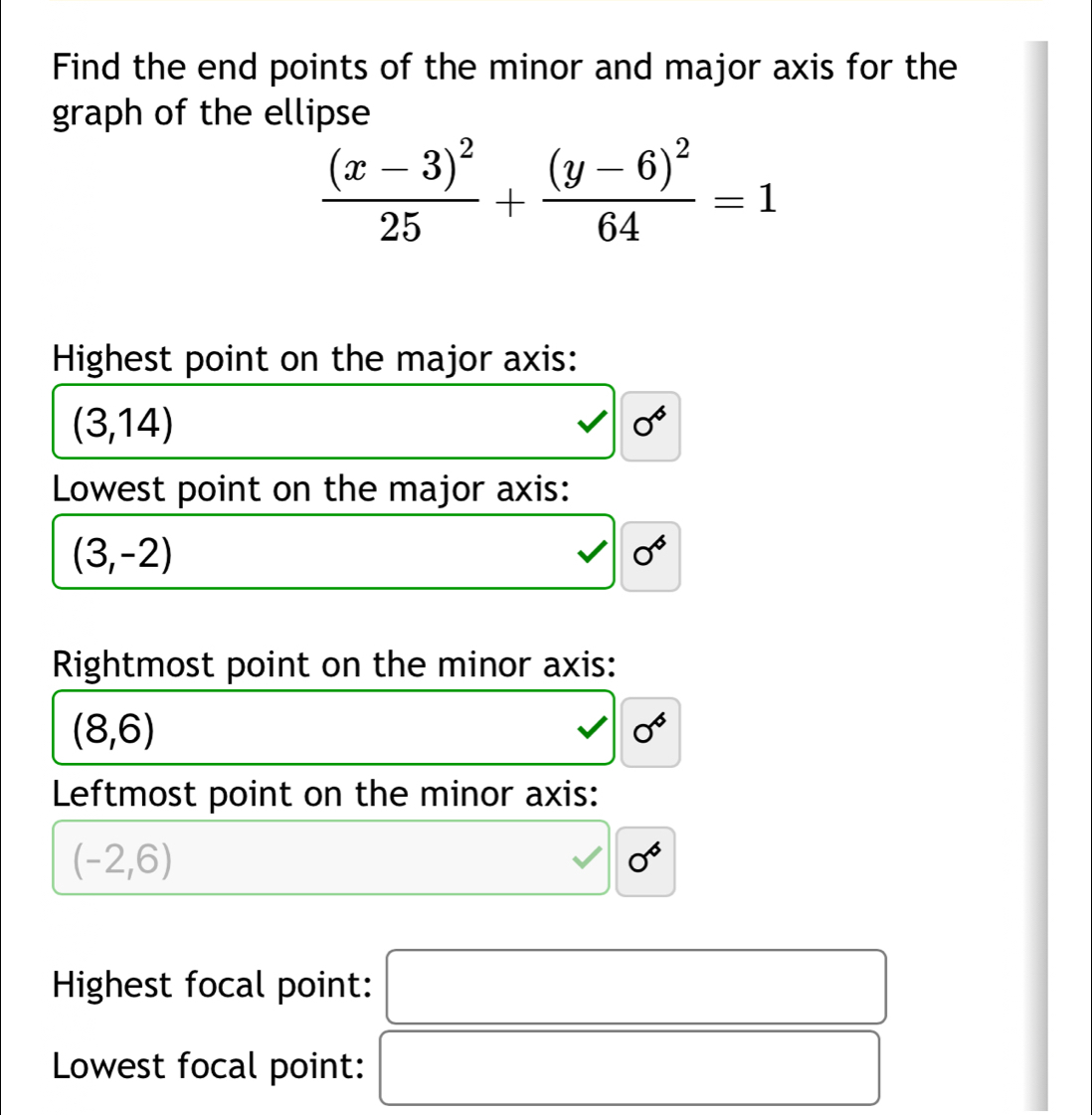 Find the end points of the minor and major axis for the
graph of the ellipse
frac (x-3)^225+frac (y-6)^264=1
Highest point on the major axis:
(3,14)
0°
Lowest point on the major axis:
(3,-2)
0°
Rightmost point on the minor axis:
(8,6)
0°
Leftmost point on the minor axis:
(-2,6)
0°
Highest focal point: □ 
Lowest focal point: x_ □ /□  
_  □ 