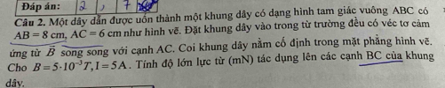 Đáp án: 
Câu 2. Một dây dẫn được uốn thành một khung dây có dạng hình tam giác vuông ABC có
AB=8cm, AC=6cm Am như hình vẽ. Đặt khung dây vào trong từ trường đều có véc tơ cảm 
ứng từ B song song với cạnh AC. Coi khung dây nằm cố định trong mặt phăng hình vẽ. 
Cho B=5· 10^(-3)T, I=5A. Tính độ lớn lực từ (mN) tác dụng lên các cạnh BC của khung 
dâv.