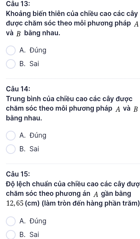 Khoảng biến thiên của chiều cao các cây
được chăm sóc theo mỗi phương pháp A
và B bằng nhau.
A. Đúng
B. Sai
Câu 14:
Trung bình của chiều cao các cây được
chăm sóc theo mỗi phương pháp A và B
bằng nhau.
A. Đúng
B. Sai
Câu 15:
Độ lệch chuẩn của chiều cao các cây đượ
chăm sóc theo phương án A gần bằng
12,65 (cm) (làm tròn đến hàng phần trăm)
A. Đúng
B. Sai