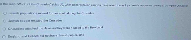 the map 'World of the Crusades' (Map A), what generalization can you make about the multiple Jewish massacres committed during the Crusades”
Jewish populations moved further south during the Crusades
Jewish people resisted the Crusades
Crusaders attacked the Jews as they were headed to the Holy Land
England and France did not have Jewish populations