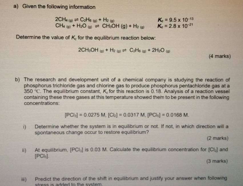 Given the following information
2CH_4(g)leftharpoons C_2H_6(g)+H_2(g)
K_c=9.5* 10^(-13)
CH_4(g)+H_2O(g)leftharpoons CH_3OH(g)+H_2(g) K_c=2.8* 10^(-21)
Determine the value of K for the equilibrium reaction below:
2CH_3OH(g)+H_2(g)leftharpoons C_2H_6(g)+2H_2O(g)
(4 marks) 
b) The research and development unit of a chemical company is studying the reaction of 
phosphorus trichloride gas and chlorine gas to produce phosphorus pentachloride gas at a
350°C. The equilibrium constant, K_c for this reaction is 0.18. Analysis of a reaction vessel 
containing these three gases at this temperature showed them to be present in the following 
concentrations:
[PCl_3]=0.0275M, [Cl_2]=0.0317M, [PCl_5]=0.0168M. 
i) Determine whether the system is in equilibrium or not. If not, in which direction will a 
spontaneous change occur to restore equilibrium? 
(2 marks) 
ii) At equilibrium, [PCl_3] is 0.03 M. Calculate the equilibrium concentration for [Cl_2] and
[PCl_5]. 
(3 marks) 
iii) Predict the direction of the shift in equilibrium and justify your answer when following 
etress is added to the svstem .