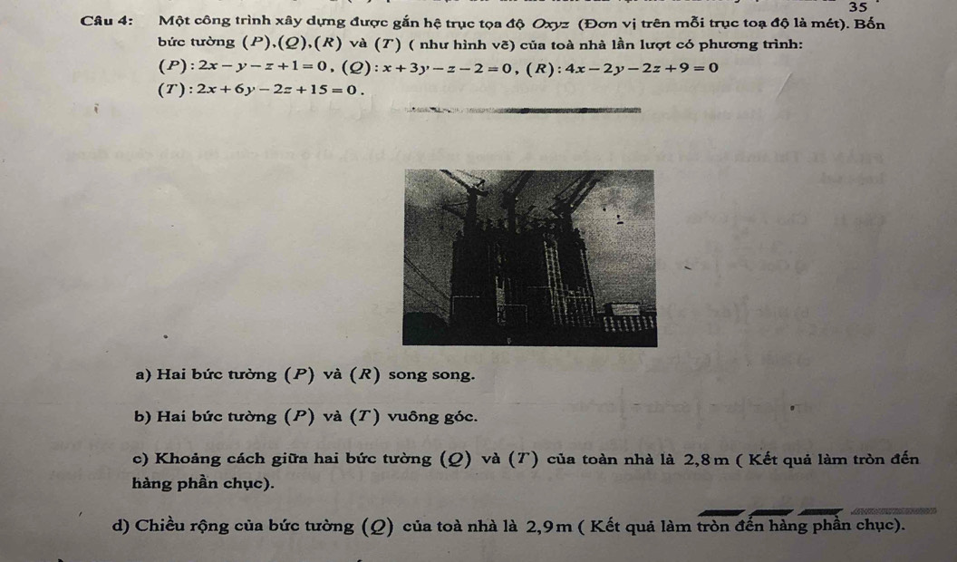 Một công trình xây dựng được gắn hệ trục tọa độ Oxyz (Đơn vị trên mỗi trục toạ độ là mét). Bốn
bức tường (P),(Ω),(R) và (T) ( như hình vẽ) của toà nhà lần lượt có phương trình:
(P): 2x-y-z+1=0 , (Q): :x+3y-z-2=0 ,(R): 4x-2y-2z+9=0
(T): 2x+6y-2z+15=0.
a) Hai bức tường (P) và (R) song song.
b) Hai bức tường (P) và (T) vuông góc.
c) Khoảng cách giữa hai bức tường (Q) và (T) của toàn nhà là 2,8m ( Kết quả làm tròn đến
hàng phần chục).
d) Chiều rộng của bức tường (Ω) của toà nhà là 2,9m ( Kết quả làm tròn đến hàng phần chục).