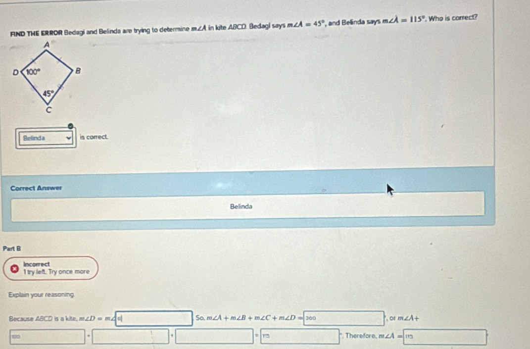 FND THE ERROR Bedagi and Belinda are trying to determine m∠ A in kite ABCD: Bedagi says m∠ A=45° , and Belinda says m∠ lambda =115°. Who is correct?
Bellind a is correct.
Correct Answer
Belinda
Part B
Incorrect
1 try left. Try once more
Explain your reasoning
Because ABCD is a kite. π ∠ D=m∠ |t| So. m∠ A+m∠ B+m∠ C+m∠ D=300 , or m∠ A+
12  Therefore, m∠ A=113
beginpmatrix □ ,-2)endpmatrix