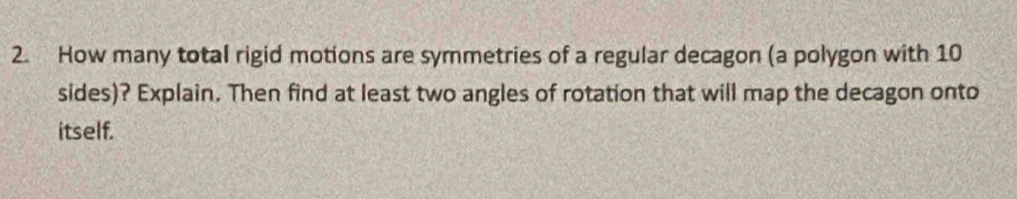 How many total rigid motions are symmetries of a regular decagon (a polygon with 10
sides)? Explain. Then find at least two angles of rotation that will map the decagon onto 
itself.