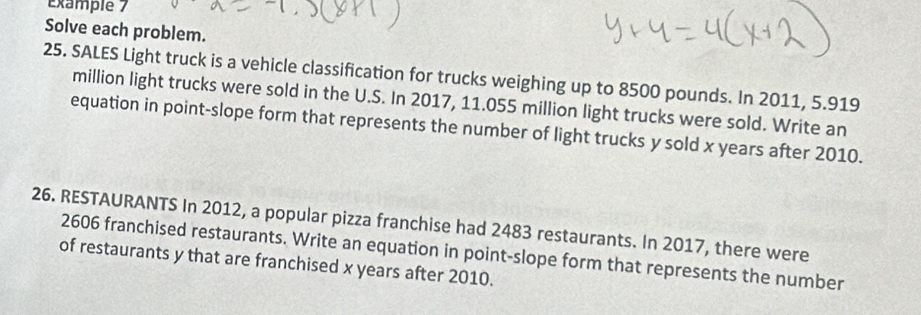 Example 7 
Solve each problem. 
25. SALES Light truck is a vehicle classification for trucks weighing up to 8500 pounds. In 2011, 5.919
million light trucks were sold in the U.S. In 2017, 11.055 million light trucks were sold. Write an 
equation in point-slope form that represents the number of light trucks y sold x years after 2010. 
26. RESTAURANTS In 2012, a popular pizza franchise had 2483 restaurants. In 2017, there were
2606 franchised restaurants. Write an equation in point-slope form that represents the number 
of restaurants y that are franchised x years after 2010.