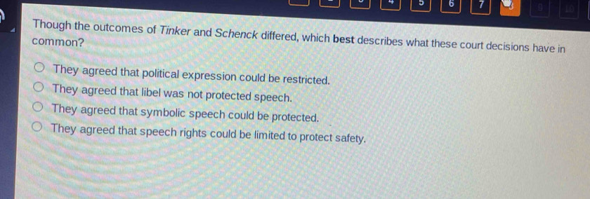 5 6 7 10
Though the outcomes of Tinker and Schenck differed, which best describes what these court decisions have in
common?
They agreed that political expression could be restricted.
They agreed that libel was not protected speech.
They agreed that symbolic speech could be protected.
They agreed that speech rights could be limited to protect safety.