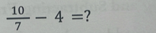  10/7 -4= ?