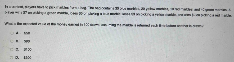 In a contest, players have to pick marbles from a bag. The bag contains 30 blue marbles, 20 yellow marbles, 10 red marbles, and 40 green marbles. A
player wins $7 on picking a green marble, loses $5 on picking a blue marble, loses $3 on picking a yellow marble, and wins $2 on picking a red marble.
What is the expected value of the money earned in 100 draws, assuming the marble is returned each time before another is drawn?
A. $50
B. $90
C. $100
D. $200